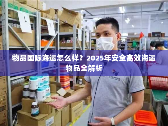 物品国际海运怎么样?2025年安全高效海运物品全解析 物品国际海运怎么样?2025年安全高效海运物品全解析