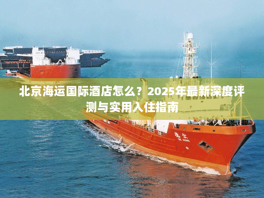 北京海运国际酒店怎么?2025年最新深度评测与实用入住指南 北京海运国际酒店怎么?2025年最新深度评测与实用入住指南