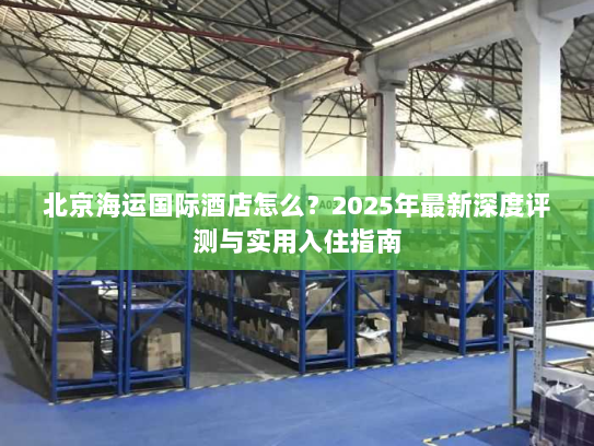 北京海运国际酒店怎么?2025年最新深度评测与实用入住指南 北京海运国际酒店怎么?2025年最新深度评测与实用入住指南