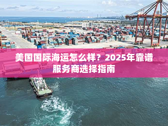 美国国际海运怎么样？2025年靠谱服务商选择指南