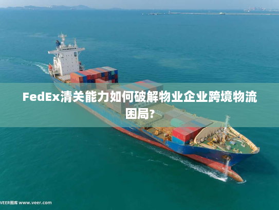 FedEx清关能力如何破解物业企业跨境物流困局? FedEx清关能力如何破解物业企业跨境物流困局?