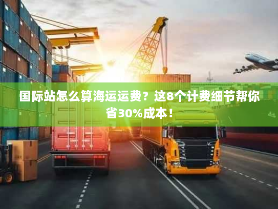 国际站怎么算海运运费？这8个计费细节帮你省30%成本！