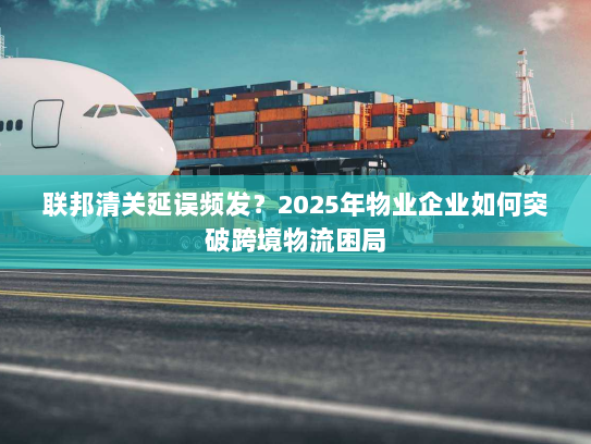 联邦清关延误频发?2025年物业企业如何突破跨境物流困局 联邦清关延误频发?2025年物业企业如何突破跨境物流困局
