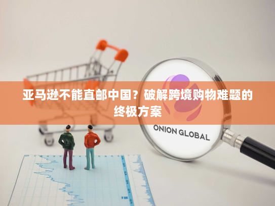 亚马逊不能直邮中国?破解跨境购物难题的终极方案 亚马逊不能直邮中国?破解跨境购物难题的终极方案