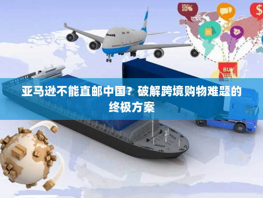 亚马逊不能直邮中国?破解跨境购物难题的终极方案 亚马逊不能直邮中国?破解跨境购物难题的终极方案