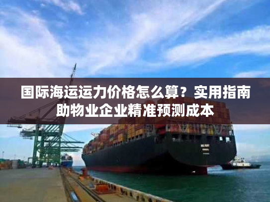 国际海运运力价格怎么算?实用指南助物业企业精准预测成本 国际海运运力价格怎么算?实用指南助物业企业精准预测成本