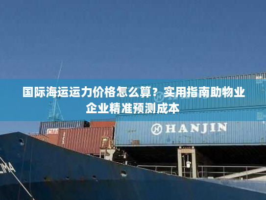 国际海运运力价格怎么算?实用指南助物业企业精准预测成本 国际海运运力价格怎么算?实用指南助物业企业精准预测成本