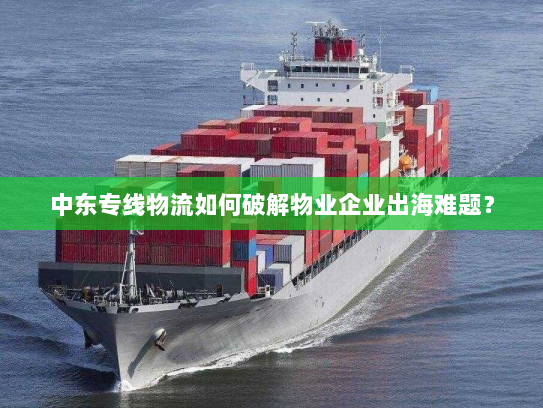 中东专线物流如何破解物业企业出海难题？