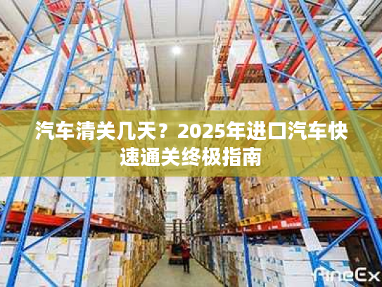 汽车清关几天？2025年进口汽车快速通关终极指南