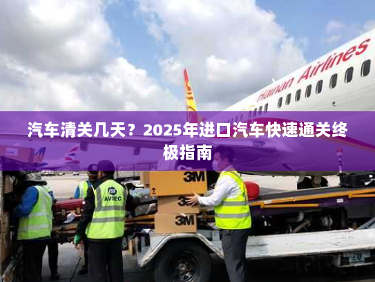 汽车清关几天?2025年进口汽车快速通关终极指南 汽车清关几天?2025年进口汽车快速通关终极指南