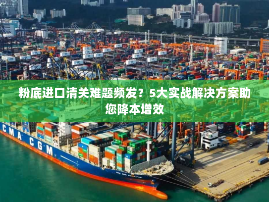 粉底进口清关难题频发?5大实战解决方案助您降本增效 粉底进口清关难题频发?5大实战解决方案助您降本增效