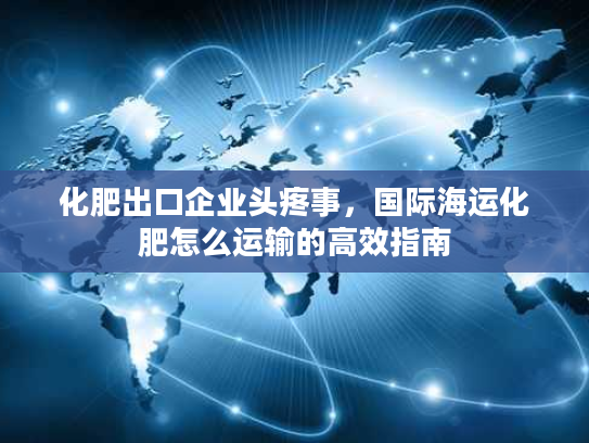 化肥出口企业头疼事，国际海运化肥怎么运输的高效指南