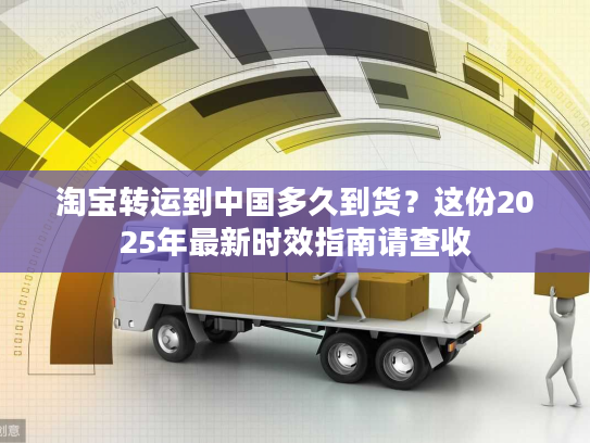 淘宝转运到中国多久到货？这份2025年最新时效指南请查收