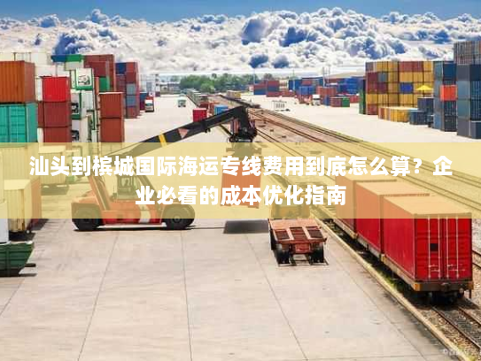 汕头到槟城国际海运专线费用到底怎么算？企业必看的成本优化指南