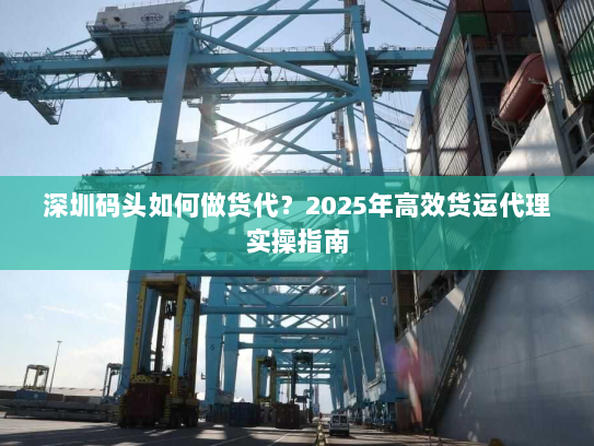 深圳码头如何做货代?2025年高效货运代理实操指南 深圳码头如何做货代?2025年高效货运代理实操指南