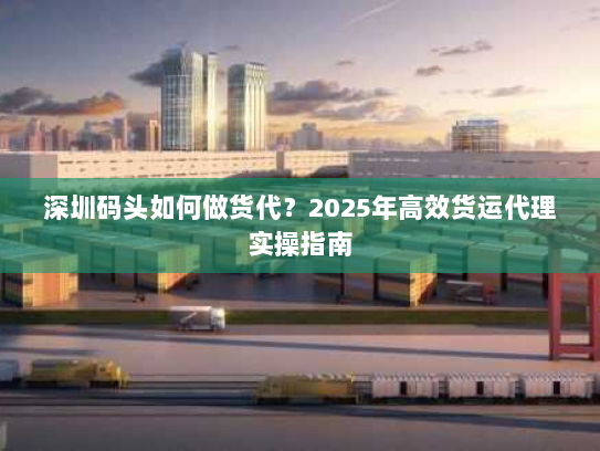 深圳码头如何做货代?2025年高效货运代理实操指南 深圳码头如何做货代?2025年高效货运代理实操指南