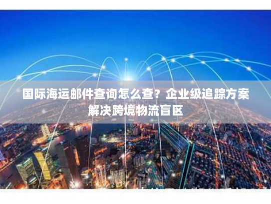 国际海运邮件查询怎么查?企业级追踪方案解决跨境物流盲区 国际海运邮件查询怎么查?企业级追踪方案解决跨境物流盲区