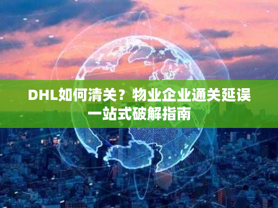 DHL如何清关？物业企业通关延误一站式破解指南