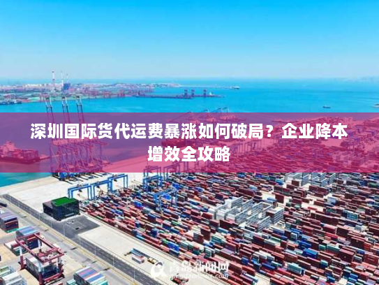 深圳国际货代运费暴涨如何破局?企业降本增效全攻略 深圳国际货代运费暴涨如何破局?企业降本增效全攻略