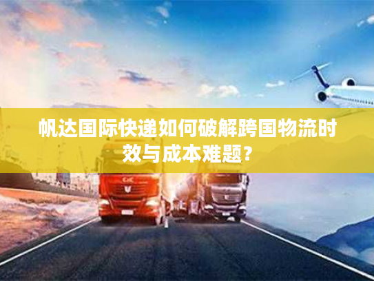 帆达国际快递如何破解跨国物流时效与成本难题？