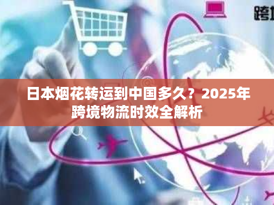 日本烟花转运到中国多久？2025年跨境物流时效全解析