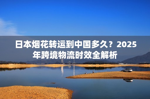 日本烟花转运到中国多久？2025年跨境物流时效全解析