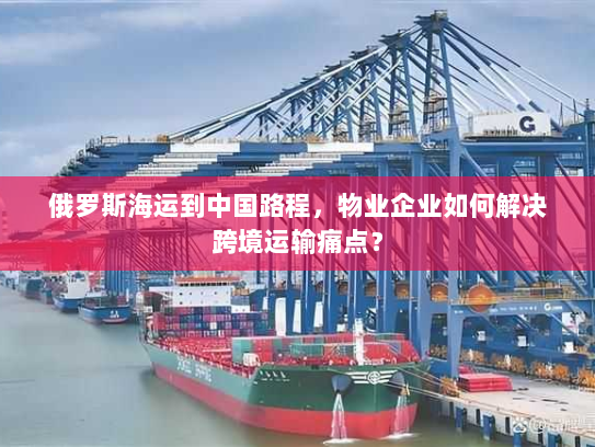 俄罗斯海运到中国路程,物业企业如何解决跨境运输痛点? 俄罗斯海运到中国路程,物业企业如何解决跨境运输痛点?