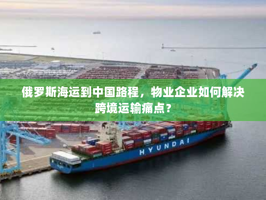 俄罗斯海运到中国路程,物业企业如何解决跨境运输痛点? 俄罗斯海运到中国路程,物业企业如何解决跨境运输痛点?