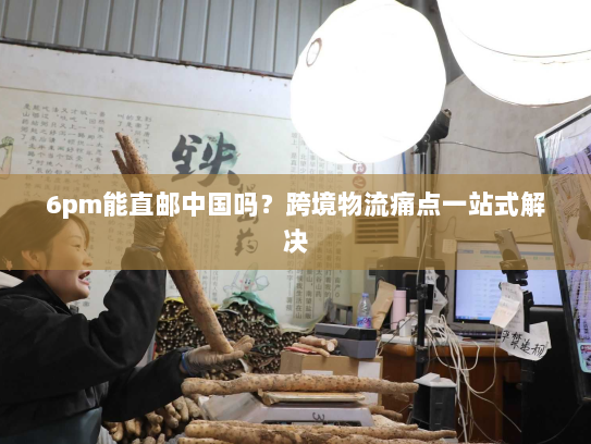 6pm能直邮中国吗？跨境物流痛点一站式解决