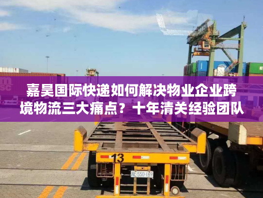 嘉昊国际快递如何解决物业企业跨境物流三大痛点？十年清关经验团队实测