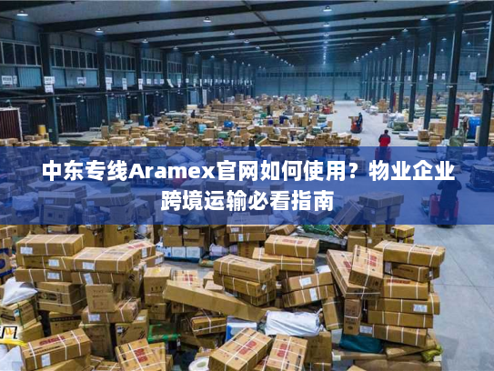 中东专线Aramex官网如何使用？物业企业跨境运输必看指南
