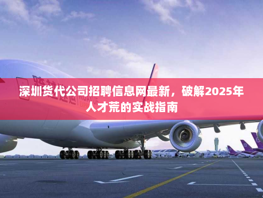 深圳货代公司招聘信息网最新，破解2025年人才荒的实战指南
