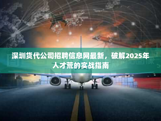 深圳货代公司招聘信息网最新，破解2025年人才荒的实战指南