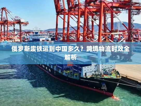 俄罗斯废铁运到中国多久?跨境物流时效全解析 俄罗斯废铁运到中国多久?跨境物流时效全解析