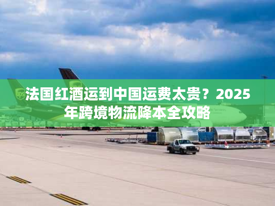 法国红酒运到中国运费太贵？2025年跨境物流降本全攻略