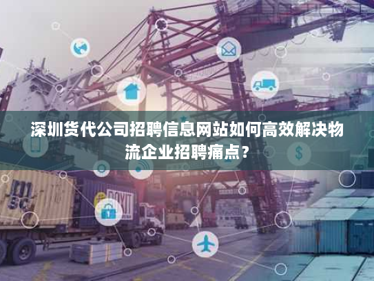 深圳货代公司招聘信息网站如何高效解决物流企业招聘痛点? 深圳货代公司招聘信息网站如何高效解决物流企业招聘痛点?