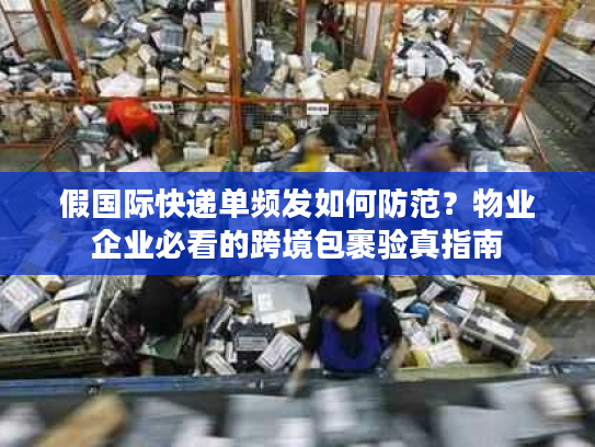 假国际快递单频发如何防范？物业企业必看的跨境包裹验真指南