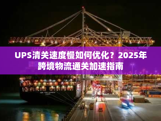 UPS清关速度慢如何优化？2025年跨境物流通关加速指南