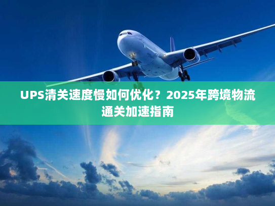 UPS清关速度慢如何优化？2025年跨境物流通关加速指南