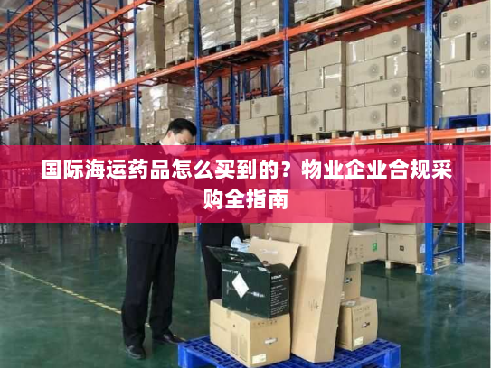 国际海运药品怎么买到的？物业企业合规采购全指南