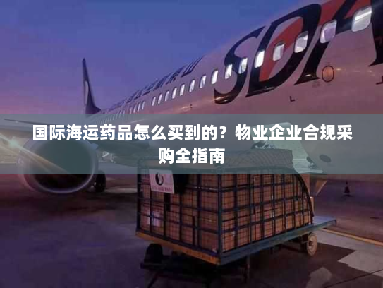 国际海运药品怎么买到的？物业企业合规采购全指南