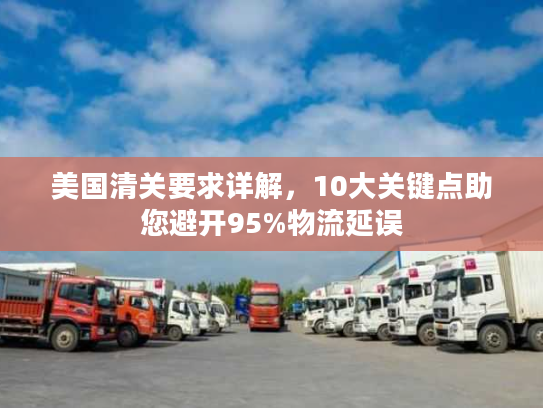 美国清关要求详解，10大关键点助您避开95%物流延误
