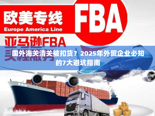 国外海关清关被扣货?2025年外贸企业必知的7大避坑指南 国外海关清关被扣货?2025年外贸企业必知的7大避坑指南