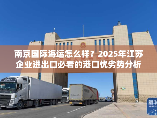 南京国际海运怎么样？2025年江苏企业进出口必看的港口优劣势分析