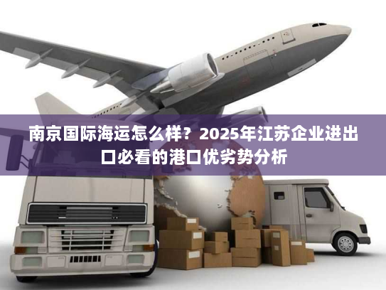 南京国际海运怎么样？2025年江苏企业进出口必看的港口优劣势分析