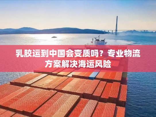 乳胶运到中国会变质吗？专业物流方案解决海运风险