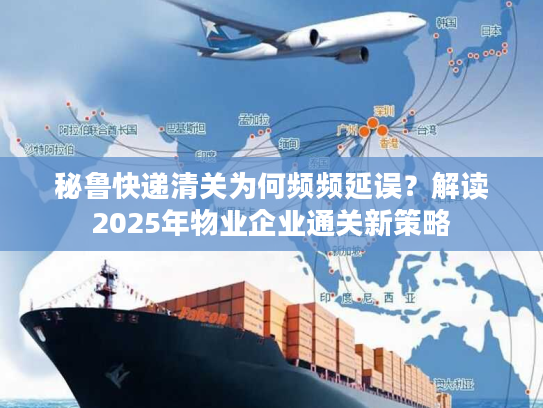 秘鲁快递清关为何频频延误？解读2025年物业企业通关新策略