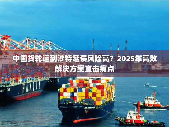 中国货轮运到沙特延误风险高?2025年高效解决方案直击痛点 中国货轮运到沙特延误风险高?2025年高效解决方案直击痛点