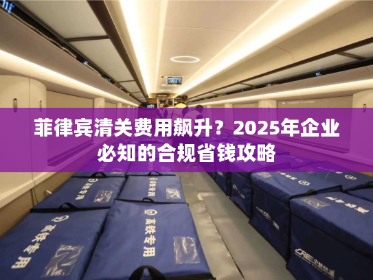 菲律宾清关费用飙升?2025年企业必知的合规省钱攻略 菲律宾清关费用飙升?2025年企业必知的合规省钱攻略