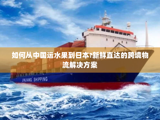 如何从中国运水果到日本?新鲜直达的跨境物流解决方案 如何从中国运水果到日本?新鲜直达的跨境物流解决方案